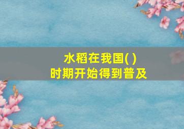 水稻在我国( )时期开始得到普及